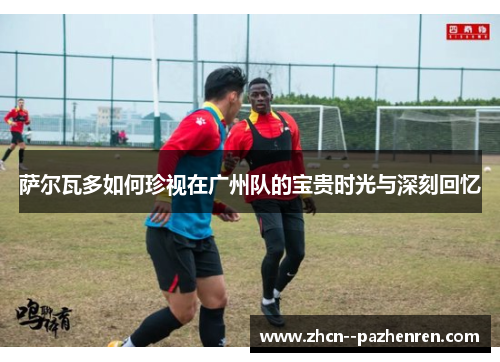 萨尔瓦多如何珍视在广州队的宝贵时光与深刻回忆 萨尔瓦多如何珍视在广州队的宝贵时光与深刻回忆