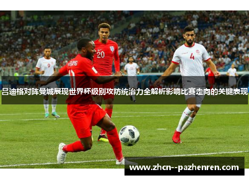吕迪格对阵曼城展现世界杯级别攻防统治力全解析影响比赛走向的关键表现 吕迪格对阵曼城展现世界杯级别攻防统治力全解析影响比赛走向的关键表现