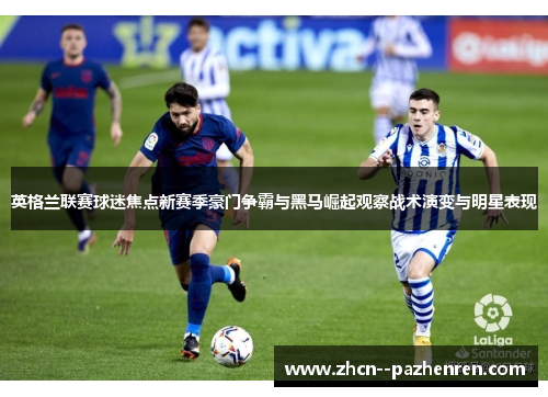 英格兰联赛球迷焦点新赛季豪门争霸与黑马崛起观察战术演变与明星表现