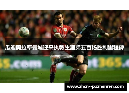 瓜迪奥拉率曼城迎来执教生涯第五百场胜利里程碑 瓜迪奥拉率曼城迎来执教生涯第五百场胜利里程碑